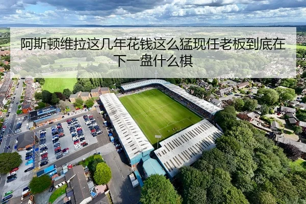 阿斯顿维拉这几年花钱这么猛现任老板到底在下一盘什么棋