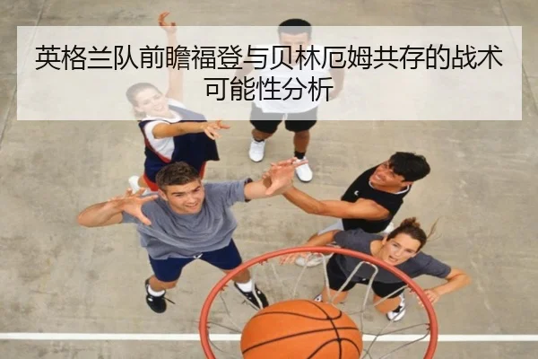 英格兰队前瞻福登与贝林厄姆共存的战术可能性分析