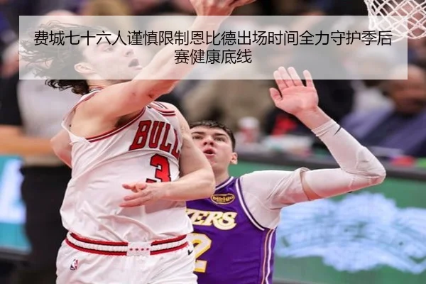 费城七十六人谨慎限制恩比德出场时间全力守护季后赛健康底线 | leyu